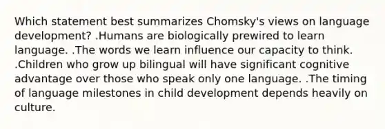 Which statement best summarizes Chomsky's views on language development? .Humans are biologically prewired to learn language. .The words we learn influence our capacity to think. .Children who grow up bilingual will have significant cognitive advantage over those who speak only one language. .The timing of language milestones in child development depends heavily on culture.