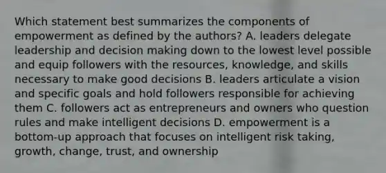 Which statement best summarizes the components of empowerment as defined by the authors? A. leaders delegate leadership and decision making down to the lowest level possible and equip followers with the resources, knowledge, and skills necessary to make good decisions B. leaders articulate a vision and specific goals and hold followers responsible for achieving them C. followers act as entrepreneurs and owners who question rules and make intelligent decisions D. empowerment is a bottom-up approach that focuses on intelligent risk taking, growth, change, trust, and ownership