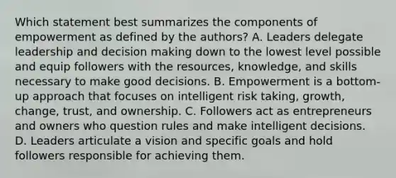 Which statement best summarizes the components of empowerment as defined by the authors? A. Leaders delegate leadership and decision making down to the lowest level possible and equip followers with the resources, knowledge, and skills necessary to make good decisions. B. Empowerment is a bottom-up approach that focuses on intelligent risk taking, growth, change, trust, and ownership. C. Followers act as entrepreneurs and owners who question rules and make intelligent decisions. D. Leaders articulate a vision and specific goals and hold followers responsible for achieving them.