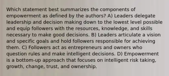 Which statement best summarizes the components of empowerment as defined by the authors? A) Leaders delegate leadership and decision making down to the lowest level possible and equip followers with the resources, knowledge, and skills necessary to make good decisions. B) Leaders articulate a vision and specific goals and hold followers responsible for achieving them. C) Followers act as entrepreneurs and owners who question rules and make intelligent decisions. D) Empowerment is a bottom-up approach that focuses on intelligent risk taking, growth, change, trust, and ownership.