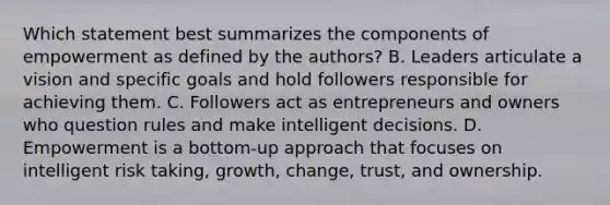 Which statement best summarizes the components of empowerment as defined by the authors? B. Leaders articulate a vision and specific goals and hold followers responsible for achieving them. C. Followers act as entrepreneurs and owners who question rules and make intelligent decisions. D. Empowerment is a bottom-up approach that focuses on intelligent risk taking, growth, change, trust, and ownership.