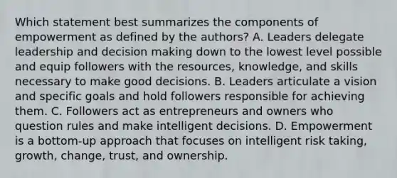 Which statement best summarizes the components of empowerment as defined by the authors? A. Leaders delegate leadership and decision making down to the lowest level possible and equip followers with the resources, knowledge, and skills necessary to make good decisions. B. Leaders articulate a vision and specific goals and hold followers responsible for achieving them. C. Followers act as entrepreneurs and owners who question rules and make intelligent decisions. D. Empowerment is a bottom-up approach that focuses on intelligent risk taking, growth, change, trust, and ownership.