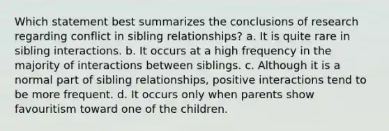 Which statement best summarizes the conclusions of research regarding conflict in sibling relationships? a. It is quite rare in sibling interactions. b. It occurs at a high frequency in the majority of interactions between siblings. c. Although it is a normal part of sibling relationships, positive interactions tend to be more frequent. d. It occurs only when parents show favouritism toward one of the children.