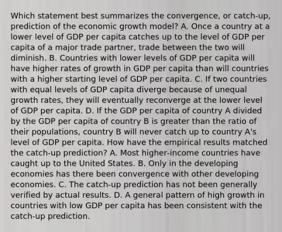 Which statement best summarizes the convergence, or catch‑up, prediction of the economic growth model? A. Once a country at a lower level of GDP per capita catches up to the level of GDP per capita of a major trade partner, trade between the two will diminish. B. Countries with lower levels of GDP per capita will have higher rates of growth in GDP per capita than will countries with a higher starting level of GDP per capita. C. If two countries with equal levels of GDP capita diverge because of unequal growth rates, they will eventually reconverge at the lower level of GDP per capita. D. If the GDP per capita of country A divided by the GDP per capita of country B is greater than the ratio of their populations, country B will never catch up to country A's level of GDP per capita. How have the empirical results matched the catch‑up prediction? A. Most higher‑income countries have caught up to the United States. B. Only in the developing economies has there been convergence with other developing economies. C. The catch‑up prediction has not been generally verified by actual results. D. A general pattern of high growth in countries with low GDP per capita has been consistent with the catch‑up prediction.