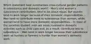 Which statement best summarizes cross-cultural gender patterns in subsistence and domestic work? - Men's and women's subsistence contributions tend to be about equal, but women tend to work longer because of their domestic responsibilities. - Men tend to contribute more to subsistence than women, while women tend to have more domestic responsibilities. - In most of the societies studied, men are more involved in domestic activities such as child care and, as a result, contribute less to subsistence. - Men tend to work longer because their subsistence work as hunters or farmers is harder than women's domestic work.