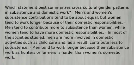 Which statement best summarizes cross-cultural gender patterns in subsistence and domestic work? - Men's and women's subsistence contributions tend to be about equal, but women tend to work longer because of their domestic responsibilities. - Men tend to contribute more to subsistence than women, while women tend to have more domestic responsibilities. - In most of the societies studied, men are more involved in domestic activities such as child care and, as a result, contribute less to subsistence. - Men tend to work longer because their subsistence work as hunters or farmers is harder than women's domestic work.