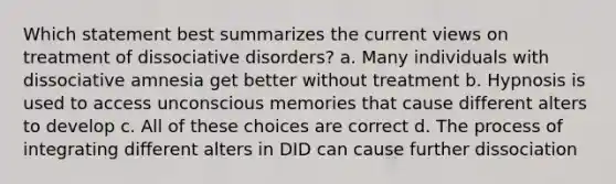 Which statement best summarizes the current views on treatment of dissociative disorders? a. Many individuals with dissociative amnesia get better without treatment b. Hypnosis is used to access unconscious memories that cause different alters to develop c. All of these choices are correct d. The process of integrating different alters in DID can cause further dissociation