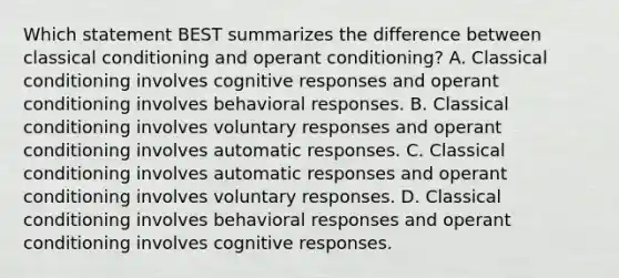 Which statement BEST summarizes the difference between classical conditioning and operant conditioning? A. Classical conditioning involves cognitive responses and operant conditioning involves behavioral responses. B. Classical conditioning involves voluntary responses and operant conditioning involves automatic responses. C. Classical conditioning involves automatic responses and operant conditioning involves voluntary responses. D. Classical conditioning involves behavioral responses and operant conditioning involves cognitive responses.