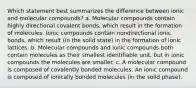 Which statement best summarizes the difference between ionic and molecular compounds? a. Molecular compounds contain highly directional covalent bonds, which result in the formation of molecules. Ionic compounds contain nondirectional ionic bonds, which result (in the solid state) in the formation of ionic lattices. b. Molecular compounds and ionic compounds both contain molecules as their smallest identifiable unit, but in ionic compounds the molecules are smaller. c. A molecular compound is composed of covalently bonded molecules. An ionic compound is composed of ionically bonded molecules (in the solid phase).