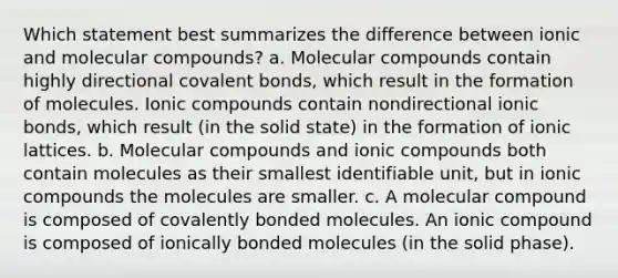 Which statement best summarizes the difference between ionic and molecular compounds? a. Molecular compounds contain highly directional covalent bonds, which result in the formation of molecules. Ionic compounds contain nondirectional ionic bonds, which result (in the solid state) in the formation of ionic lattices. b. Molecular compounds and ionic compounds both contain molecules as their smallest identifiable unit, but in ionic compounds the molecules are smaller. c. A molecular compound is composed of covalently bonded molecules. An ionic compound is composed of ionically bonded molecules (in the solid phase).