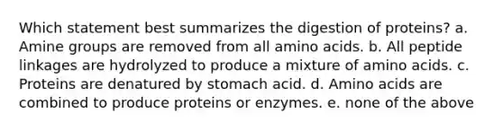 Which statement best summarizes the digestion of proteins? a. Amine groups are removed from all amino acids. b. All peptide linkages are hydrolyzed to produce a mixture of amino acids. c. Proteins are denatured by stomach acid. d. Amino acids are combined to produce proteins or enzymes. e. none of the above