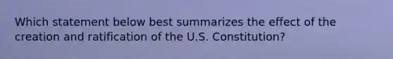 Which statement below best summarizes the effect of the creation and ratification of the U.S. Constitution?