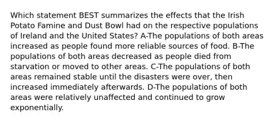 Which statement BEST summarizes the effects that the Irish Potato Famine and Dust Bowl had on the respective populations of Ireland and the United States? A-The populations of both areas increased as people found more reliable sources of food. B-The populations of both areas decreased as people died from starvation or moved to other areas. C-The populations of both areas remained stable until the disasters were over, then increased immediately afterwards. D-The populations of both areas were relatively unaffected and continued to grow exponentially.