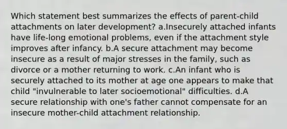 Which statement best summarizes the effects of parent-child attachments on later development? a.Insecurely attached infants have life-long emotional problems, even if the attachment style improves after infancy. b.A secure attachment may become insecure as a result of major stresses in the family, such as divorce or a mother returning to work. c.An infant who is securely attached to its mother at age one appears to make that child "invulnerable to later socioemotional" difficulties. d.A secure relationship with one's father cannot compensate for an insecure mother-child attachment relationship.