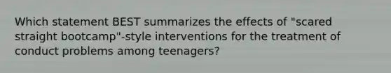 Which statement BEST summarizes the effects of "scared straight bootcamp"-style interventions for the treatment of conduct problems among teenagers?