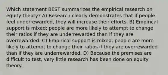 Which statement BEST summarizes the empirical research on equity theory? A) Research clearly demonstrates that if people feel underrewarded, they will increase their efforts. B) Empirical support is mixed; people are more likely to attempt to change their ratios if they are underrewarded than if they are overrewarded. C) Empirical support is mixed; people are more likely to attempt to change their ratios if they are overrewarded than if they are underrewarded. D) Because the premises are difficult to test, very little research has been done on equity theory.