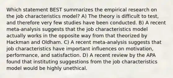 Which statement BEST summarizes the empirical research on the job characteristics model? A) The theory is difficult to test, and therefore very few studies have been conducted. B) A recent meta-analysis suggests that the job characteristics model actually works in the opposite way from that theorized by Hackman and Oldham. C) A recent meta-analysis suggests that job characteristics have important influences on motivation, performance, and satisfaction. D) A recent review by the APA found that instituting suggestions from the job characteristics model would be highly unethical.