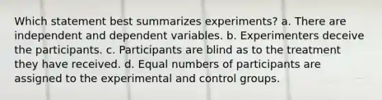 Which statement best summarizes experiments? a. There are independent and dependent variables. b. Experimenters deceive the participants. c. Participants are blind as to the treatment they have received. d. Equal numbers of participants are assigned to the experimental and control groups.