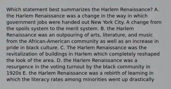 Which statement best summarizes the Harlem Renaissance? A. the Harlem Renaissance was a change in the way in which government jobs were handed out New York City. A change from the spoils system to the merit system. B. the Harlem Renaissance was an outpouring of arts, literature, and music from the African-American community as well as an increase in pride in black culture. C. The Harlem Renaissance was the revitalization of buildings in Harlem which completely reshaped the look of the area. D. the Harlem Renaissance was a resurgence in the voting turnout by the black community in 1920s E. the Harlem Renaissance was a rebirth of learning in which the literacy rates among minorities went up drastically