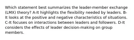 Which statement best summarizes the leader-member exchange (LMX) theory? A-It highlights the flexibility needed by leaders. B-It looks at the positive and negative characteristics of situations. C-It focuses on interactions between leaders and followers. D-It considers the effects of leader decision-making on group members.