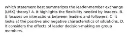 Which statement best summarizes the leader-member exchange (LMX) theory? A. It highlights the flexibility needed by leaders. B. It focuses on interactions between leaders and followers. C. It looks at the positive and negative characteristics of situations. D. It considers the effects of leader decision-making on group members.