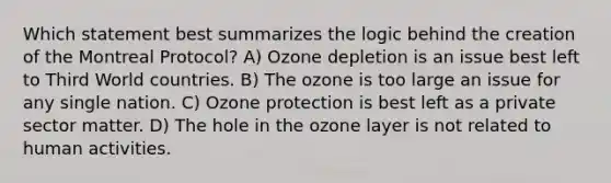 Which statement best summarizes the logic behind the creation of the Montreal Protocol? A) Ozone depletion is an issue best left to Third World countries. B) The ozone is too large an issue for any single nation. C) Ozone protection is best left as a private sector matter. D) The hole in the ozone layer is not related to human activities.