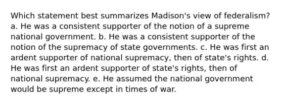 Which statement best summarizes Madison's view of federalism? a. He was a consistent supporter of the notion of a supreme national government. b. He was a consistent supporter of the notion of the supremacy of state governments. c. He was first an ardent supporter of national supremacy, then of state's rights. d. He was first an ardent supporter of state's rights, then of national supremacy. e. He assumed the national government would be supreme except in times of war.