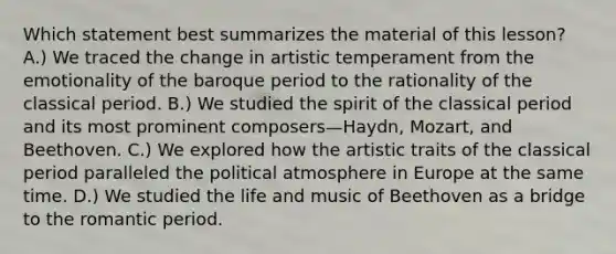 Which statement best summarizes the material of this lesson? A.) We traced the change in artistic temperament from the emotionality of the baroque period to the rationality of the classical period. B.) We studied the spirit of the classical period and its most prominent composers—Haydn, Mozart, and Beethoven. C.) We explored how the artistic traits of the classical period paralleled the political atmosphere in Europe at the same time. D.) We studied the life and music of Beethoven as a bridge to the romantic period.