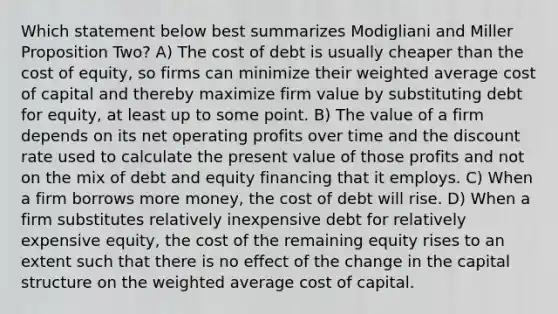 Which statement below best summarizes Modigliani and Miller Proposition Two? A) The cost of debt is usually cheaper than the cost of equity, so firms can minimize their <a href='https://www.questionai.com/knowledge/koL1NUNNcJ-weighted-average' class='anchor-knowledge'>weighted average</a> cost of capital and thereby maximize firm value by substituting debt for equity, at least up to some point. B) The value of a firm depends on its net operating profits over time and the discount rate used to calculate the present value of those profits and not on the mix of debt and equity financing that it employs. C) When a firm borrows more money, the cost of debt will rise. D) When a firm substitutes relatively inexpensive debt for relatively expensive equity, the cost of the remaining equity rises to an extent such that there is no effect of the change in the capital structure on the weighted average cost of capital.