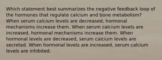 Which statement best summarizes the negative feedback loop of the hormones that regulate calcium and bone metabolism? When serum calcium levels are decreased, hormonal mechanisms increase them. When serum calcium levels are increased, hormonal mechanisms increase them. When hormonal levels are decreased, serum calcium levels are secreted. When hormonal levels are increased, serum calcium levels are inhibited.