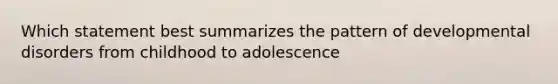 Which statement best summarizes the pattern of developmental disorders from childhood to adolescence