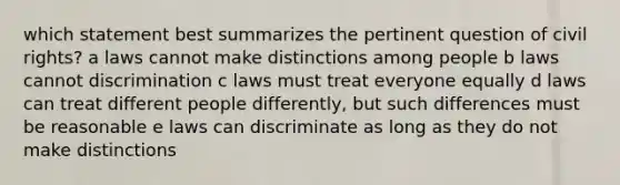 which statement best summarizes the pertinent question of civil rights? a laws cannot make distinctions among people b laws cannot discrimination c laws must treat everyone equally d laws can treat different people differently, but such differences must be reasonable e laws can discriminate as long as they do not make distinctions