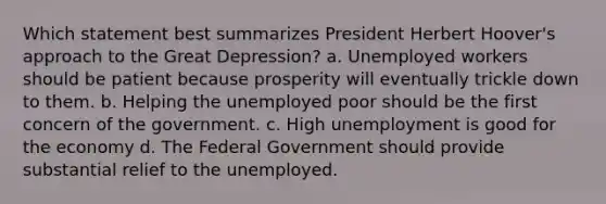 Which statement best summarizes President Herbert Hoover's approach to the Great Depression? a. Unemployed workers should be patient because prosperity will eventually trickle down to them. b. Helping the unemployed poor should be the first concern of the government. c. High unemployment is good for the economy d. The Federal Government should provide substantial relief to the unemployed.