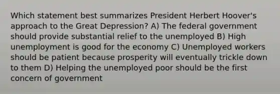 Which statement best summarizes President Herbert Hoover's approach to the Great Depression? A) The federal government should provide substantial relief to the unemployed B) High unemployment is good for the economy C) Unemployed workers should be patient because prosperity will eventually trickle down to them D) Helping the unemployed poor should be the first concern of government