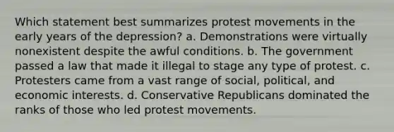 Which statement best summarizes protest movements in the early years of the depression? a. Demonstrations were virtually nonexistent despite the awful conditions. b. The government passed a law that made it illegal to stage any type of protest. c. Protesters came from a vast range of social, political, and economic interests. d. Conservative Republicans dominated the ranks of those who led protest movements.