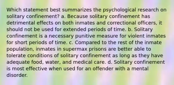 Which statement best summarizes the psychological research on solitary confinement? a. Because solitary confinement has detrimental effects on both inmates and correctional officers, it should not be used for extended periods of time. b. Solitary confinement is a necessary punitive measure for violent inmates for short periods of time. c. Compared to the rest of the inmate population, inmates in supermax prisons are better able to tolerate conditions of solitary confinement as long as they have adequate food, water, and medical care. d. Solitary confinement is most effective when used for an offender with a mental disorder.