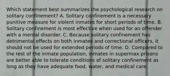 Which statement best summarizes the psychological research on solitary confinement? A. Solitary confinement is a necessary punitive measure for violent inmates for short periods of time. B. Solitary confinement is most effective when used for an offender with a mental disorder. C. Because solitary confinement has detrimental effects on both inmates and correctional officers, it should not be used for extended periods of time. D. Compared to the rest of the inmate population, inmates in supermax prisons are better able to tolerate conditions of solitary confinement as long as they have adequate food, water, and medical care.