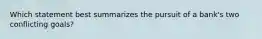 Which statement best summarizes the pursuit of a bank's two conflicting goals?