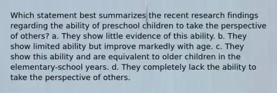 Which statement best summarizes the recent research findings regarding the ability of preschool children to take the perspective of others? a. They show little evidence of this ability. b. They show limited ability but improve markedly with age. c. They show this ability and are equivalent to older children in the elementary-school years. d. They completely lack the ability to take the perspective of others.