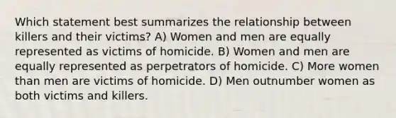 Which statement best summarizes the relationship between killers and their victims? A) Women and men are equally represented as victims of homicide. B) Women and men are equally represented as perpetrators of homicide. C) More women than men are victims of homicide. D) Men outnumber women as both victims and killers.