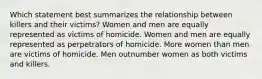 Which statement best summarizes the relationship between killers and their victims? Women and men are equally represented as victims of homicide. Women and men are equally represented as perpetrators of homicide. More women than men are victims of homicide. Men outnumber women as both victims and killers.