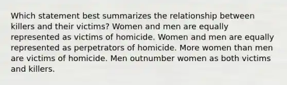 Which statement best summarizes the relationship between killers and their victims? Women and men are equally represented as victims of homicide. Women and men are equally represented as perpetrators of homicide. More women than men are victims of homicide. Men outnumber women as both victims and killers.