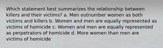 Which statement best summarizes the relationship between killers and their victims? a. Men outnumber women as both victims and killers b. Women and men are equally represented as victims of homicide c. Women and men are equally represented as perpetrators of homicide d. More women than men are victims of homicide