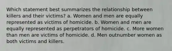 Which statement best summarizes the relationship between killers and their victims? a. Women and men are equally represented as victims of homicide. b. Women and men are equally represented as perpetrators of homicide. c. More women than men are victims of homicide. d. Men outnumber women as both victims and killers.