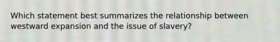 Which statement best summarizes the relationship between westward expansion and the issue of slavery?