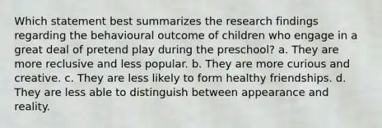 Which statement best summarizes the research findings regarding the behavioural outcome of children who engage in a great deal of pretend play during the preschool? a. They are more reclusive and less popular. b. They are more curious and creative. c. They are less likely to form healthy friendships. d. They are less able to distinguish between appearance and reality.