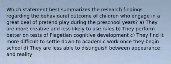 Which statement best summarizes the research findings regarding the behavioural outcome of children who engage in a great deal of pretend play during the preschool years? a) They are more creative and less likely to use rules b) They perform better on tests of Piagetian cognitive development c) They find it more difficult to settle down to academic work once they begin school d) They are less able to distinguish between appearance and reality