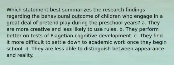 Which statement best summarizes the research findings regarding the behavioural outcome of children who engage in a great deal of pretend play during the preschool years? a. They are more creative and less likely to use rules. b. They perform better on tests of Piagetian cognitive development. c. They find it more difficult to settle down to academic work once they begin school. d. They are less able to distinguish between appearance and reality.