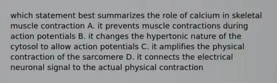 which statement best summarizes the role of calcium in skeletal muscle contraction A. it prevents muscle contractions during action potentials B. it changes the hypertonic nature of the cytosol to allow action potentials C. it amplifies the physical contraction of the sarcomere D. it connects the electrical neuronal signal to the actual physical contraction