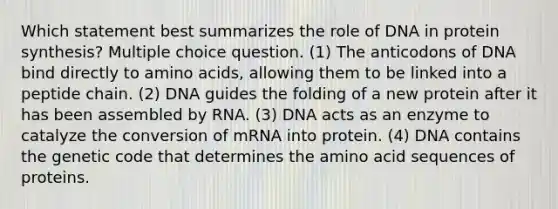 Which statement best summarizes the role of DNA in protein synthesis? Multiple choice question. (1) The anticodons of DNA bind directly to amino acids, allowing them to be linked into a peptide chain. (2) DNA guides the folding of a new protein after it has been assembled by RNA. (3) DNA acts as an enzyme to catalyze the conversion of mRNA into protein. (4) DNA contains the genetic code that determines the amino acid sequences of proteins.